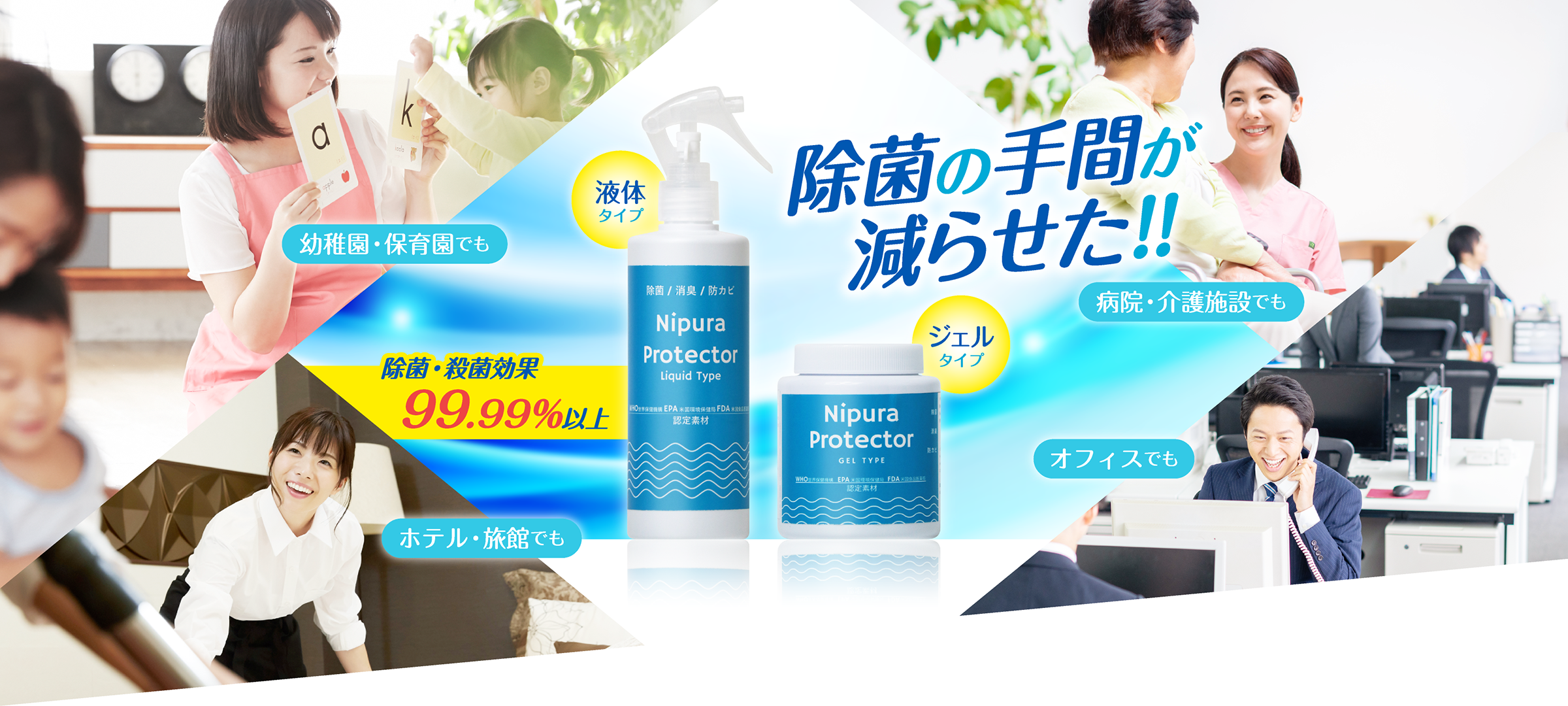 除菌の手間が減らせた!! 幼稚園・保育園でも ホテル・旅館でも 病院・介護施設でも オフィスでも 除菌・殺菌効果99.99%以上 液体タイプ ジェルタイプ